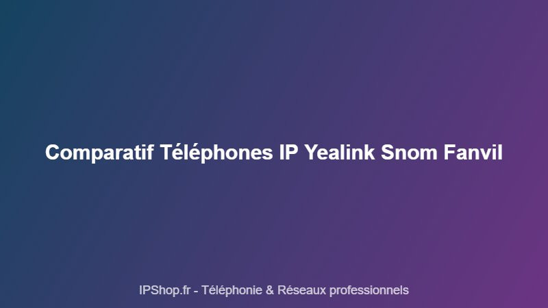 Comparatif téléphones IP : Yealink, Snom ou Fanvil — lequel choisir pour votre bureau ?